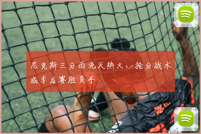 尼克斯三分雨浇灭热火，抢分战术成季后赛胜负手