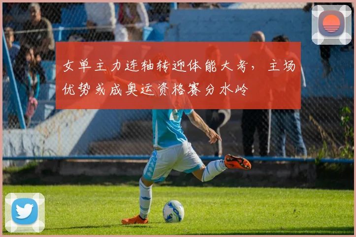女单主力连轴转迎体能大考，主场优势或成奥运资格赛分水岭