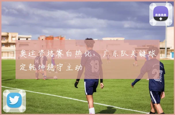 奥运资格赛白热化，广东队关键球定乾坤稳守主动