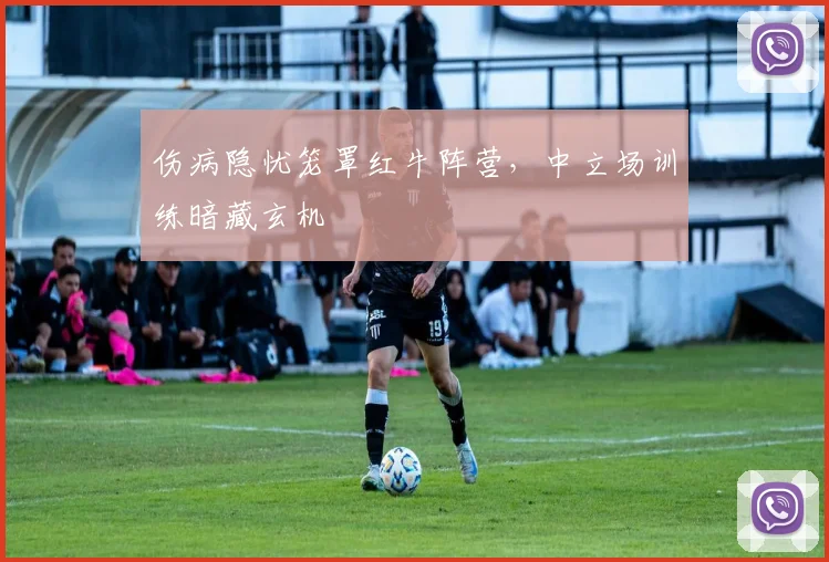 伤病隐忧笼罩红牛阵营，中立场训练暗藏玄机