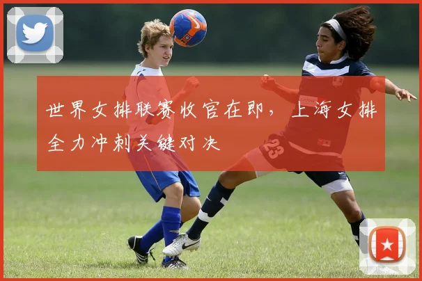 世界女排联赛收官在即，上海女排全力冲刺关键对决