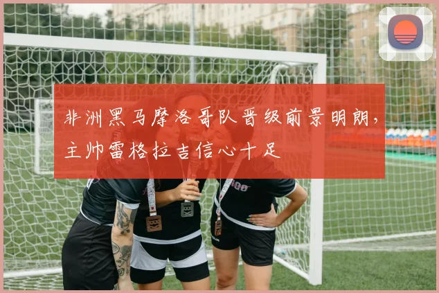 非洲黑马摩洛哥队晋级前景明朗，主帅雷格拉吉信心十足