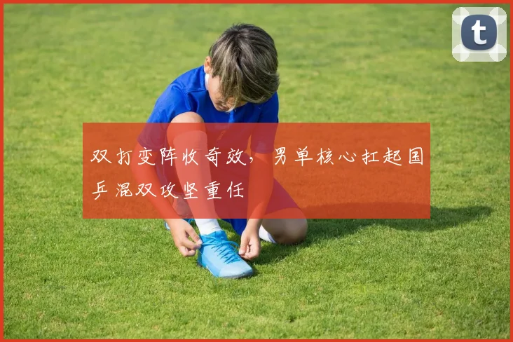 双打变阵收奇效，男单核心扛起国乒混双攻坚重任