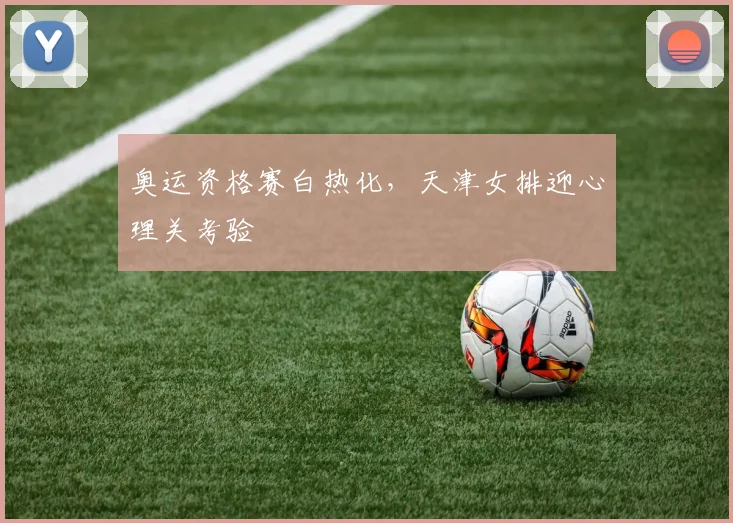 奥运资格赛白热化，天津女排迎心理关考验