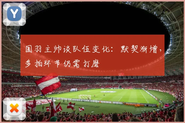 国羽主帅谈队伍变化：默契渐增，多拍环节仍需打磨