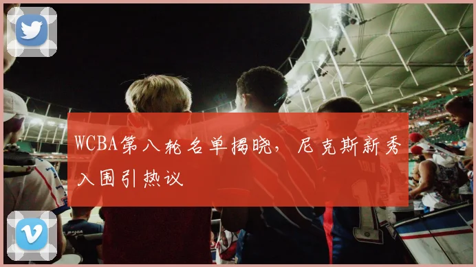 WCBA第八轮名单揭晓，尼克斯新秀入围引热议