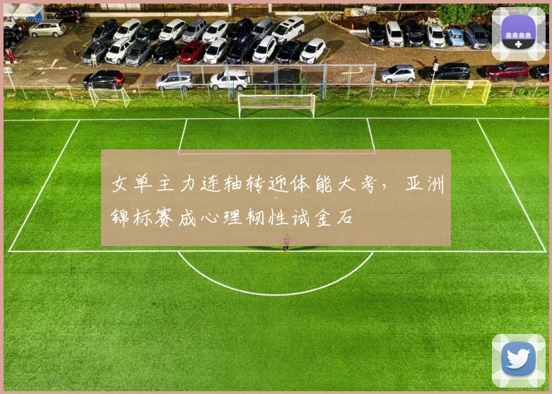女单主力连轴转迎体能大考，亚洲锦标赛成心理韧性试金石