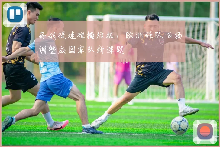 备战提速难掩短板，欧洲强队临场调整成国家队新课题