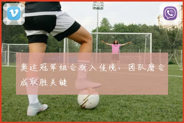 奥运冠军组合渐入佳境，团队磨合成取胜关键